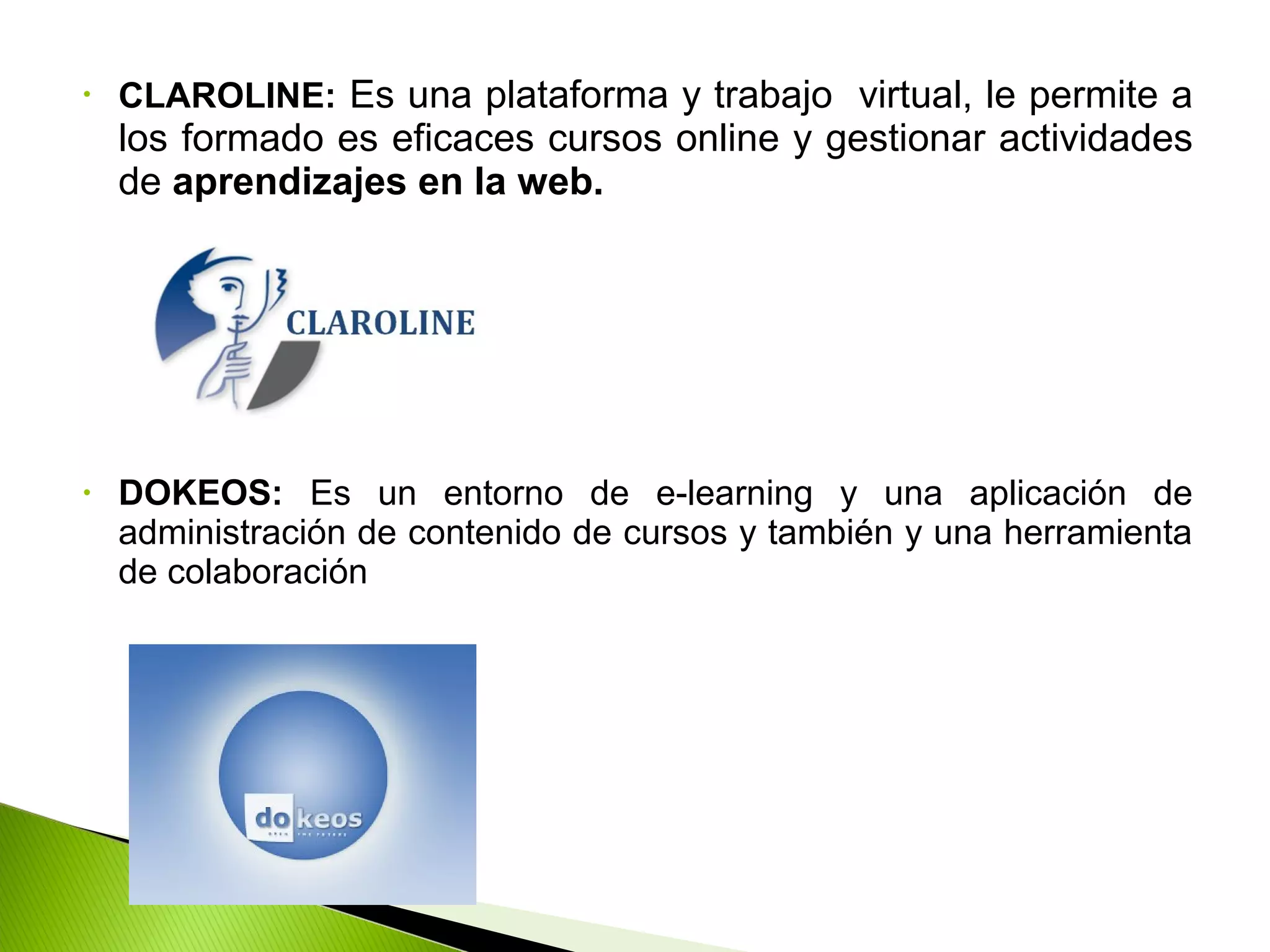 • CLAROLINE: Es una plataforma y trabajo virtual, le permite a
los formado es eficaces cursos online y gestionar actividades
de aprendizajes en la web.
• DOKEOS: Es un entorno de e-learning y una aplicación de
administración de contenido de cursos y también y una herramienta
de colaboración
 