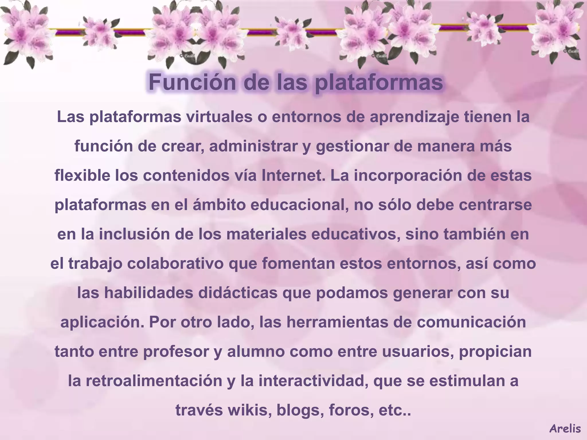 Función de las plataformas
Las plataformas virtuales o entornos de aprendizaje tienen la
   función de crear, administrar y gestionar de manera más
flexible los contenidos vía Internet. La incorporación de estas
plataformas en el ámbito educacional, no sólo debe centrarse
en la inclusión de los materiales educativos, sino también en
el trabajo colaborativo que fomentan estos entornos, así como
   las habilidades didácticas que podamos generar con su
 aplicación. Por otro lado, las herramientas de comunicación
tanto entre profesor y alumno como entre usuarios, propician
  la retroalimentación y la interactividad, que se estimulan a
                través wikis, blogs, foros, etc..
                                                                  Arelis
 