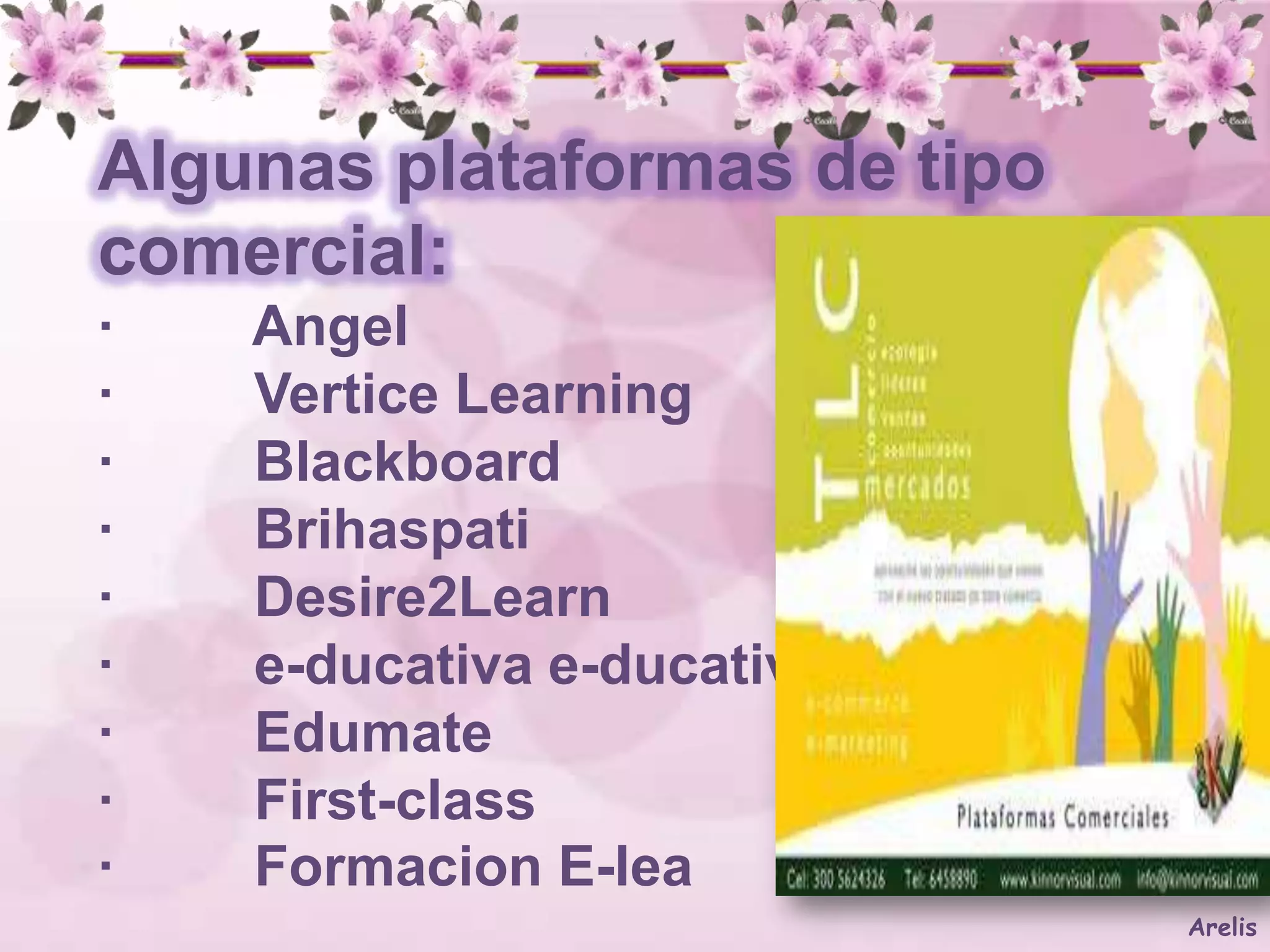 Algunas plataformas de tipo
comercial:
·   Angel
·   Vertice Learning
·   Blackboard
·   Brihaspati
·   Desire2Learn
·   e-ducativa e-ducativa
·   Edumate
·   First-class
·   Formacion E-lea
                              Arelis
 