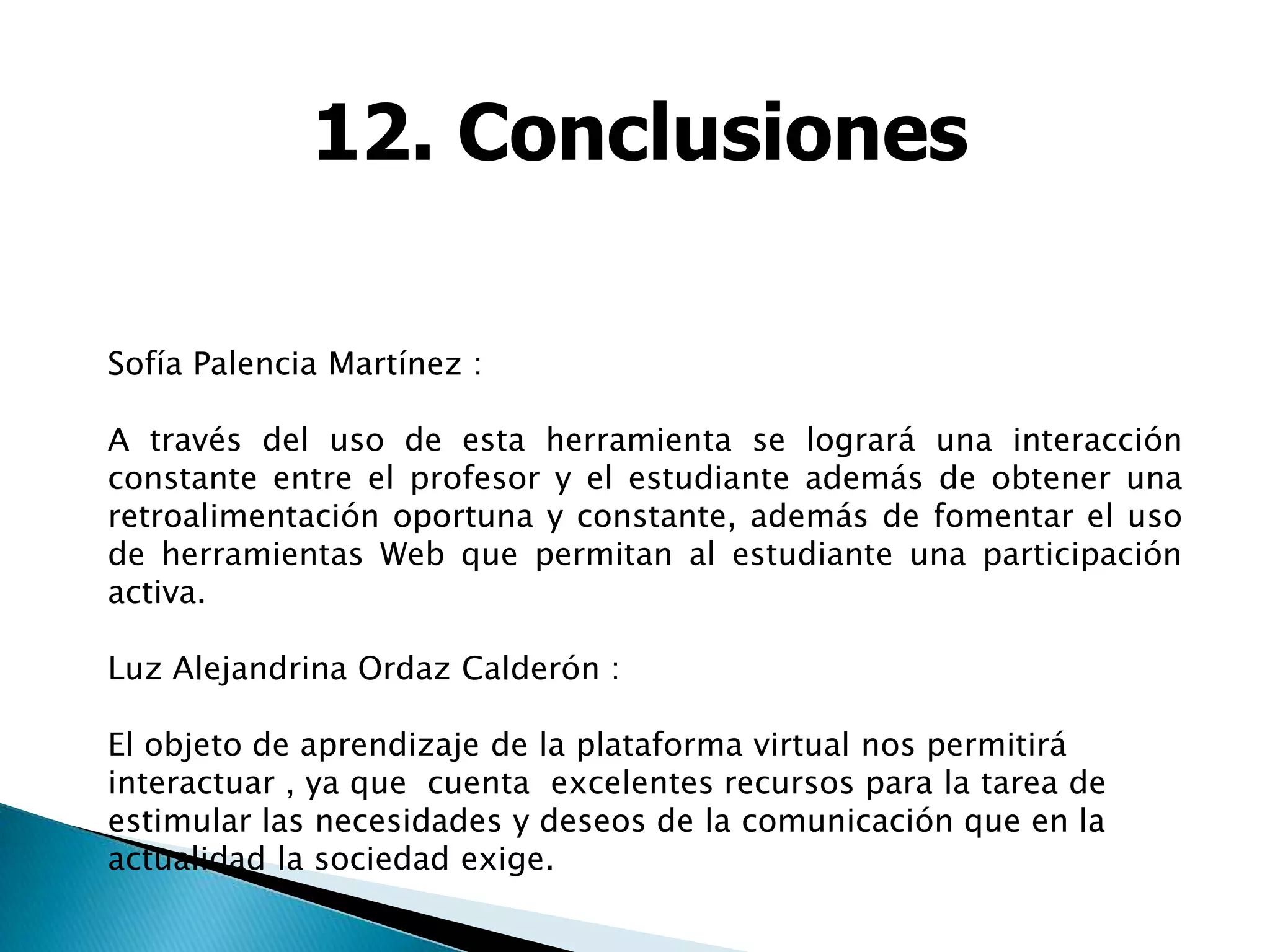 12. Conclusiones

Sofía Palencia Martínez :

A través del uso de esta herramienta se logrará una interacción
constante entre el profesor y el estudiante además de obtener una
retroalimentación oportuna y constante, además de fomentar el uso
de herramientas Web que permitan al estudiante una participación
activa.

Luz Alejandrina Ordaz Calderón :

El objeto de aprendizaje de la plataforma virtual nos permitirá
interactuar , ya que cuenta excelentes recursos para la tarea de
estimular las necesidades y deseos de la comunicación que en la
actualidad la sociedad exige.
 