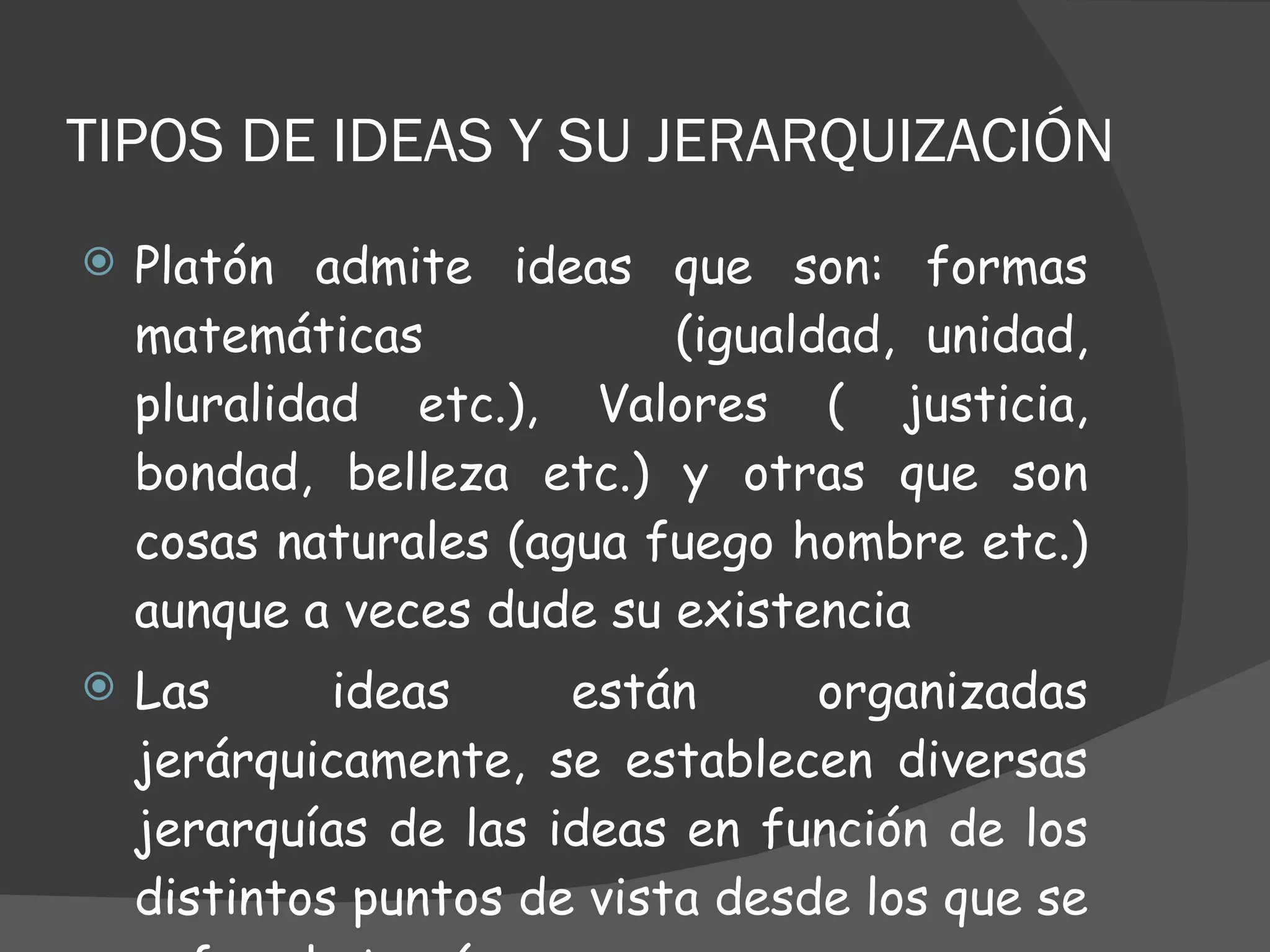 TIPOS DE IDEAS Y SU JERARQUIZACIÓN  Platón admite ideas que son: formas matemáticas  (igualdad, unidad, pluralidad etc.), Valores ( justicia, bondad, belleza etc.) y otras que son cosas naturales (agua fuego hombre etc.) aunque a veces dude su existencia Las ideas están organizadas jerárquicamente, se establecen diversas jerarquías de las ideas en función de los distintos puntos de vista desde los que se enfoca la teoría  