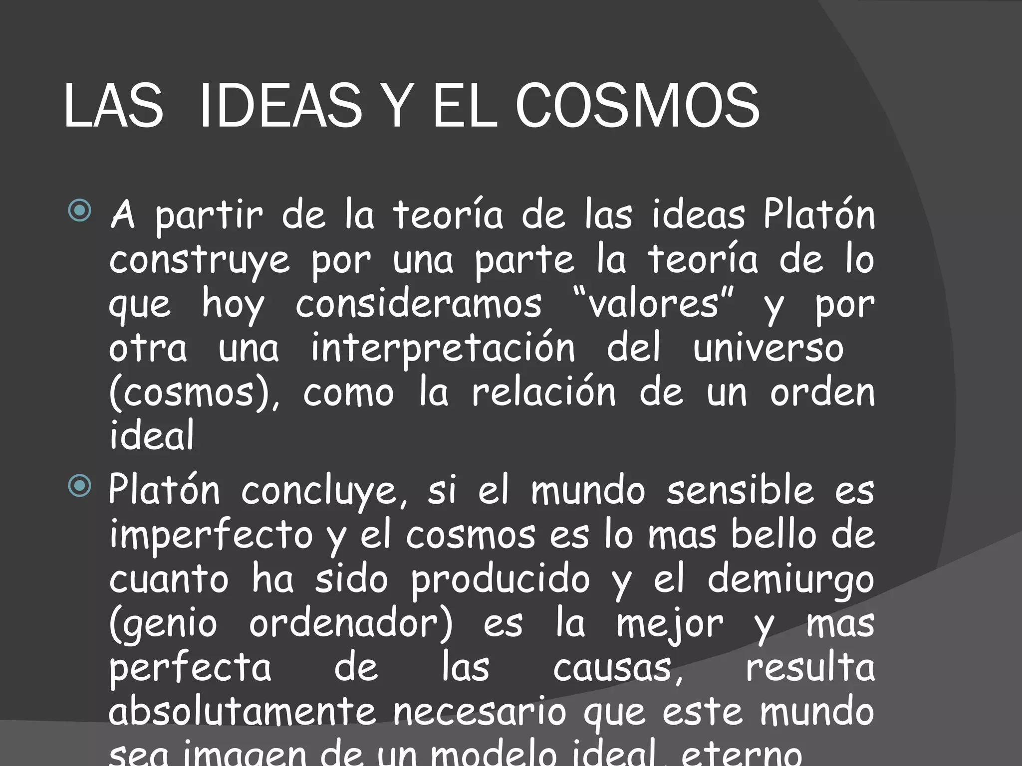 LAS  IDEAS Y EL COSMOS A partir de la teoría de las ideas Platón construye por una parte la teoría de lo que hoy consideramos “valores” y por otra una interpretación del universo  (cosmos), como la relación de un orden ideal Platón concluye, si el mundo sensible es imperfecto y el cosmos es lo mas bello de cuanto ha sido producido y el demiurgo (genio ordenador) es la mejor y mas perfecta de las causas, resulta absolutamente necesario que este mundo sea imagen de un modelo ideal, eterno 