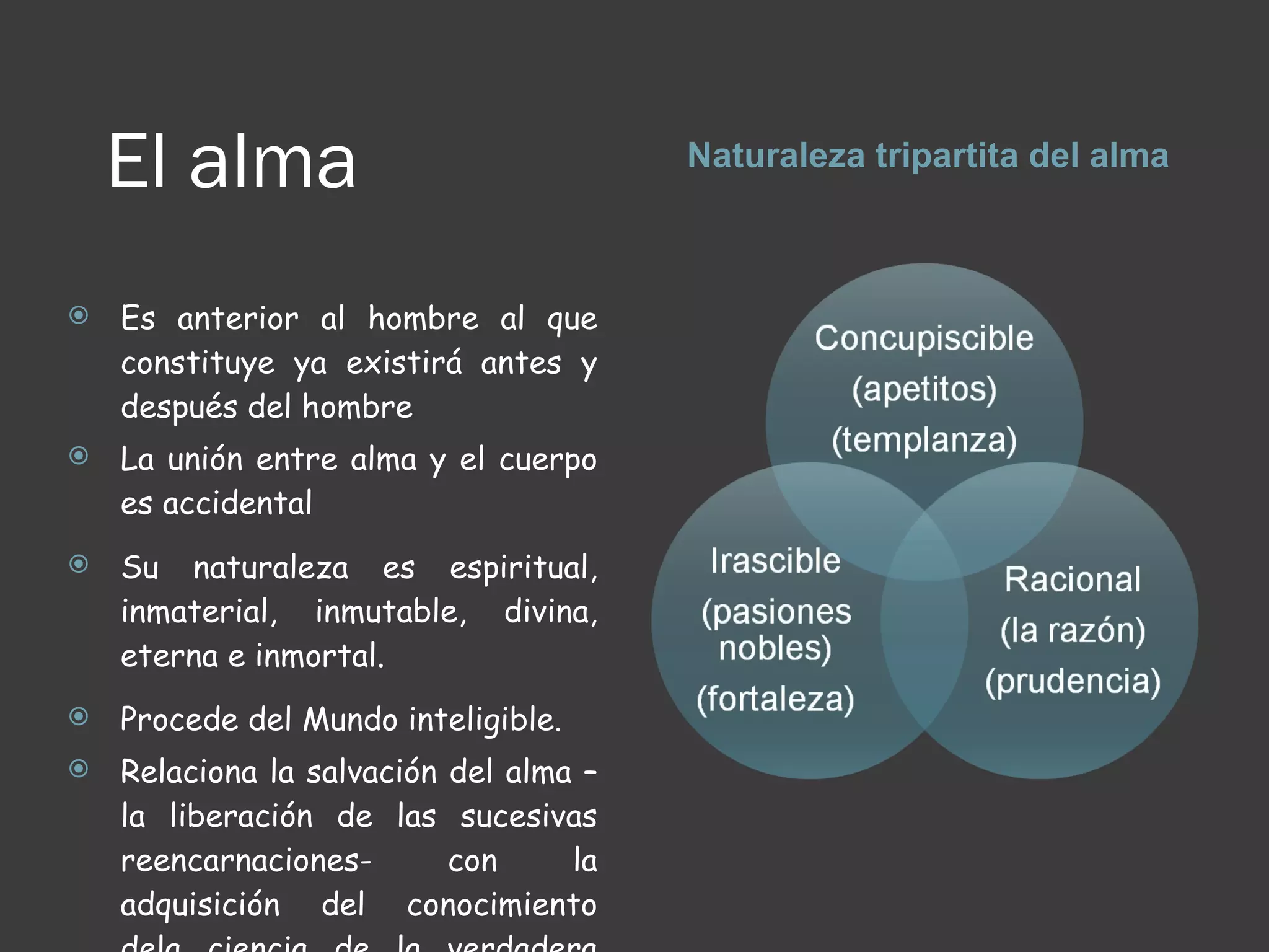 El alma Naturaleza tripartita del alma Es anterior al hombre al que constituye ya existirá antes y después del hombre La unión entre alma y el cuerpo es accidental  Su naturaleza es espiritual, inmaterial, inmutable, divina, eterna e inmortal. Procede del Mundo inteligible. Relaciona la salvación del alma – la liberación de las sucesivas reencarnaciones- con la adquisición del conocimiento dela ciencia de la verdadera realidad 