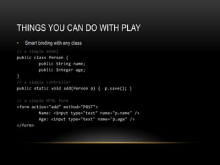 Things you can do with playSmart binding with any class// a simple modelpublic class Person { public String name; public Integer age; }// a simple controllerpublic static void add(Person p) { 	p.save(); }// a simple HTML form<form action="add" method="POST">	Name: <input type="text" name="p.name" /> 	Age: <input type="text" name="p.age" /> </form>