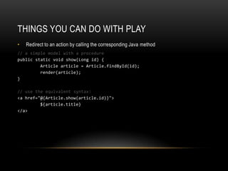 Things you can do with playRedirect to an action by calling the corresponding Java method// a simple model with a procedurepublic static void show(Long id) { Article article = Article.findById(id); render(article); }// use the equivalent syntax:<a href="@{Article.show(article.id)}">${article.title}</a>