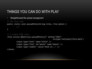 Things you can do with playStraightforward file upload management// the Java codepublic static void uploadPhoto(String title, File photo) { 	... }// a simple HTML form<form action="@{Article.uploadPhoto()}" method="POST" 							enctype="multipart/form-data"> 	<input type="text" name="title" /> 	<input type="file" id="photo" name="photo" /> 	<input type="submit" value="Send it..." /></form>