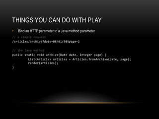 Things you can do with playBind an HTTP parameter to a Java method parameter// a simple request/articles/archive?date=08/01/08&page=2// the Java methodpublic staticvoid archive(Date date, Integer page) { List<Article> articles = Articles.fromArchive(date, page); render(articles); }