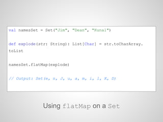 val namesSet = Set("Jim", "Dean", "Kunal")
def explode(str: String): List[Char] = str.toCharArray.
toList
namesSet.flatMap(explode)
// Output: Set(e, n, J, u, a, m, i, l, K, D)
Using flatMap on a Set
 