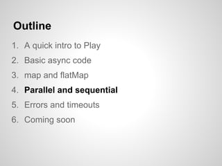 Outline
1. A quick intro to Play
2. Basic async code
3. map and flatMap
4. Parallel and sequential
5. Errors and timeouts
6. Coming soon
 