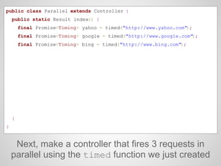 Next, make a controller that fires 3 requests in
parallel using the timed function we just created
public class Parallel extends Controller {
public static Result index() {
final Promise<Timing> yahoo = timed("http://www.yahoo.com");
final Promise<Timing> google = timed("http://www.google.com");
final Promise<Timing> bing = timed("http://www.bing.com");
}
}
 