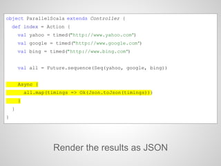 Render the results as JSON
object ParallelScala extends Controller {
def index = Action {
val yahoo = timed("http://www.yahoo.com")
val google = timed("http://www.google.com")
val bing = timed("http://www.bing.com")
val all = Future.sequence(Seq(yahoo, google, bing))
Async {
all.map(timings => Ok(Json.toJson(timings)))
}
}
}
 