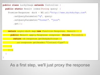 As a first step, we'll just proxy the response
public class LuckyImage extends Controller {
public static Result index(String query) {
Promise<Response> duck = WS.url("http://www.duckduckgo.com")
.setQueryParameter("q", query)
.setQueryParameter("format", "json")
.get();
return async(duck.map(new Function<Response, Result>() {
public Result apply(Response response) throws Throwable {
return ok(response.getBodyAsStream())
.as(response.getHeader("Content-Type"));
}
}));
}
}
 