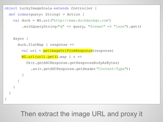 Then extract the image URL and proxy it
object LuckyImageScala extends Controller {
def index(query: String) = Action {
val duck = WS.url("http://www.duckduckgo.com")
.withQueryString("q" -> query, "format" -> "json").get()
Async {
duck.flatMap { response =>
val url = getImageUrlFromResponse(response)
WS.url(url).get().map { r =>
Ok(r.getAHCResponse.getResponseBodyAsBytes)
.as(r.getAHCResponse.getHeader("Content-Type"))
}
}
}
}
}
 