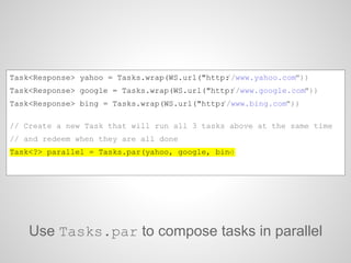 Use Tasks.par to compose tasks in parallel
Task<Response> yahoo = Tasks.wrap(WS.url("http://www.yahoo.com"))
Task<Response> google = Tasks.wrap(WS.url("http://www.google.com"))
Task<Response> bing = Tasks.wrap(WS.url("http://www.bing.com"))
// Create a new Task that will run all 3 tasks above at the same time
// and redeem when they are all done
Task<?> parallel = Tasks.par(yahoo, google, bing)
 