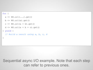 Sequential async I/O example. Note that each step
can refer to previous ones.
for {
a <- WS.url(...).get()
b <- WS.url(a).get()
c <- WS.url(a + b).get()
d <- WS.url(a + b + c).get()
} yield {
// Build a result using a, b, c, d
}
 