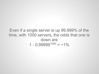 Even if a single server is up 99.999% of the
time, with 1000 servers, the odds that one is
down are
1 - 0.999991000
= ~1%
 