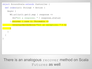 There is an analogous recover method on Scala
Futures as well
object ErrorsScala extends Controller {
def index(url: String) = Action {
Async {
WS.url(url).get().map { response =>
Ok("Got a response: " + response.status)
}.recover { case t: Throwable =>
InternalServerError("Got an exception: " + t)
}
}
}
}
 