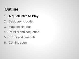 Outline
1. A quick intro to Play
2. Basic async code
3. map and flatMap
4. Parallel and sequential
5. Errors and timeouts
6. Coming soon
 