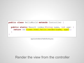 public class HelloWorld extends Controller {
public static Result index(String name, int age) {
return ok(views.html.hello.render(name, age));
}
}
Render the view from the controller
app/controllers/HelloWorld.java
 