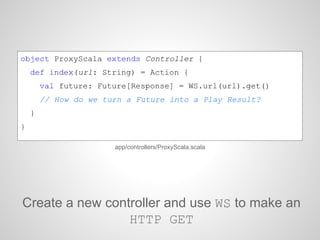 object ProxyScala extends Controller {
def index(url: String) = Action {
val future: Future[Response] = WS.url(url).get()
// How do we turn a Future into a Play Result?
}
}
app/controllers/ProxyScala.scala
Create a new controller and use WS to make an
HTTP GET
 
