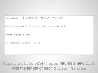 val names = List("Jim", "Dean", "Kunal")
def strlen(str: String): Int = str.length
names.map(strlen)
// Output: List(3, 4, 5)
Mapping strlen over names returns a new List
with the length of each String in names
 