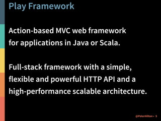 Play Framework 
Action-based MVC web framework 
for applications in Java or Scala. 
! 
Full-stack framework with a simple, 
flexible and powerful HTTP API and a 
high-performance scalable architecture. 
@PeterHilton • 5 
 
