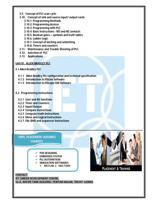 3.9. Concept of PLC scan cycle
3.10. Concept of sink and source input/ output cards
3.10.1. Programming Methods
3.10.2. Programming devices
3.10.3. Programming with PLC
3.10.4. Basic Instructions - NO and NC contacts
3.10.5. Boolean gates – symbols and truth tables
3.10.6. Ladder Logic
3.10.7. Concept of latching and unlatching
3.10.8. Timers and counters
3.11. Maintenance and Trouble Shooting of PLC
3.12. Selection of PLC
3.13. Applications
Unit IV: ALLEN BRADLEY PLC
4.1 Allen Bradley PLC
4.1.1 Allen Bradley Pin configuration and technical specification
4.1.2 Introduction to RSLinx Software
4.1.3 Introduction to RSLogix 500 Software
4.2 Programming Instructions
4.2.1 User and Bit functions
4.2.2 Timer and Counters
4.2.3 Input/Output
4.2.4 Compare Instructions
4.2.5 Compute/math Instructions
4.2.6 Move and Logical Instructions
4.2.7 File Shift and sequencer Instructions
CONTACT:
IET CAREER DEVELOPMENT CENTRE,
56-A, WATER TANK BUILDING, PERIYAR NAGAR, TRICHY -620005
100% PLACEMENT ASSURED
COURSES
 PCB DESIGNING
 EMBEDDED SYSTEM
 PLC AUTOMATION
 SIMULATION SOFTWARES
1. MATLAB, 2. MULTISIM
 