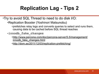 Replication Lag - Tips 2
Try to avoid SQL Thread to need to do disk I/O:
  Replication Booster (Yoshinori Matsunobu)
     prefetches relay logs and converts queries to select and runs them,
     causing data to be cached before SQL thread reaches
  innodb_fake_changes
     http://www.percona.com/doc/percona-server/5.5/management/
     innodb_fake_changes.html
     http://dom.as/2011/12/03/replication-prefetching/




                                                        www.percona.com   68
 