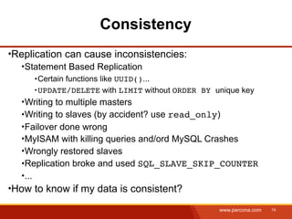 Consistency
Replication can cause inconsistencies:
  Statement Based Replication
     Certain functions like UUID()...
     UPDATE/DELETE with LIMIT without ORDER BY unique key
  Writing to multiple masters
  Writing to slaves (by accident? use read_only)
  Failover done wrong
  MyISAM with killing queries and/ord MySQL Crashes
  Wrongly restored slaves
  Replication broke and used SQL_SLAVE_SKIP_COUNTER
  ...
How to know if my data is consistent?
                                                www.percona.com   74
 