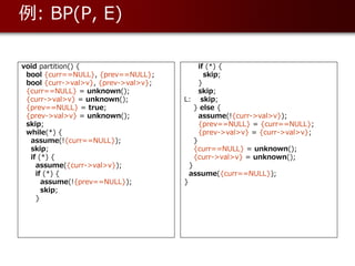 例: BP(P, E)

void partition() {                          if (*) {
 bool {curr==NULL}, {prev==NULL};             skip;
 bool {curr->val>v}, {prev->val>v};         }
 {curr==NULL} = unknown();                  skip;
 {curr->val>v} = unknown();           L: skip;
 {prev==NULL} = true;                     } else {
 {prev->val>v} = unknown();                 assume(!{curr->val>v});
 skip;                                      {prev==NULL} = {curr==NULL};
 while(*) {                                 {prev->val>v} = {curr->val>v};
  assume(!{curr==NULL});                  }
  skip;                                   {curr==NULL} = unknown();
  if (*) {                                {curr->val>v} = unknown();
    assume({curr->val>v});              }
    if (*) {                            assume({curr==NULL});
      assume(!{prev==NULL});          }
      skip;
    }
 