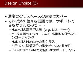 Design Choice (3)


• 通常のクラスベースの⾔語はカバー
• それ以外の⾊々な⾔語では、サポートで
  きなかったものも……
  – Haskellの⾼階型と種 (e.g. List : *→*)
  – ML系⾔語のモジュールの、⾼階型を使ったエ
    ンコーディング
  – HaksellとMercuryの型クラス
  – Eiffelの、型構築⼦の型安全でない共変性
  – C++のtemplateも完全にはサポートしない
 