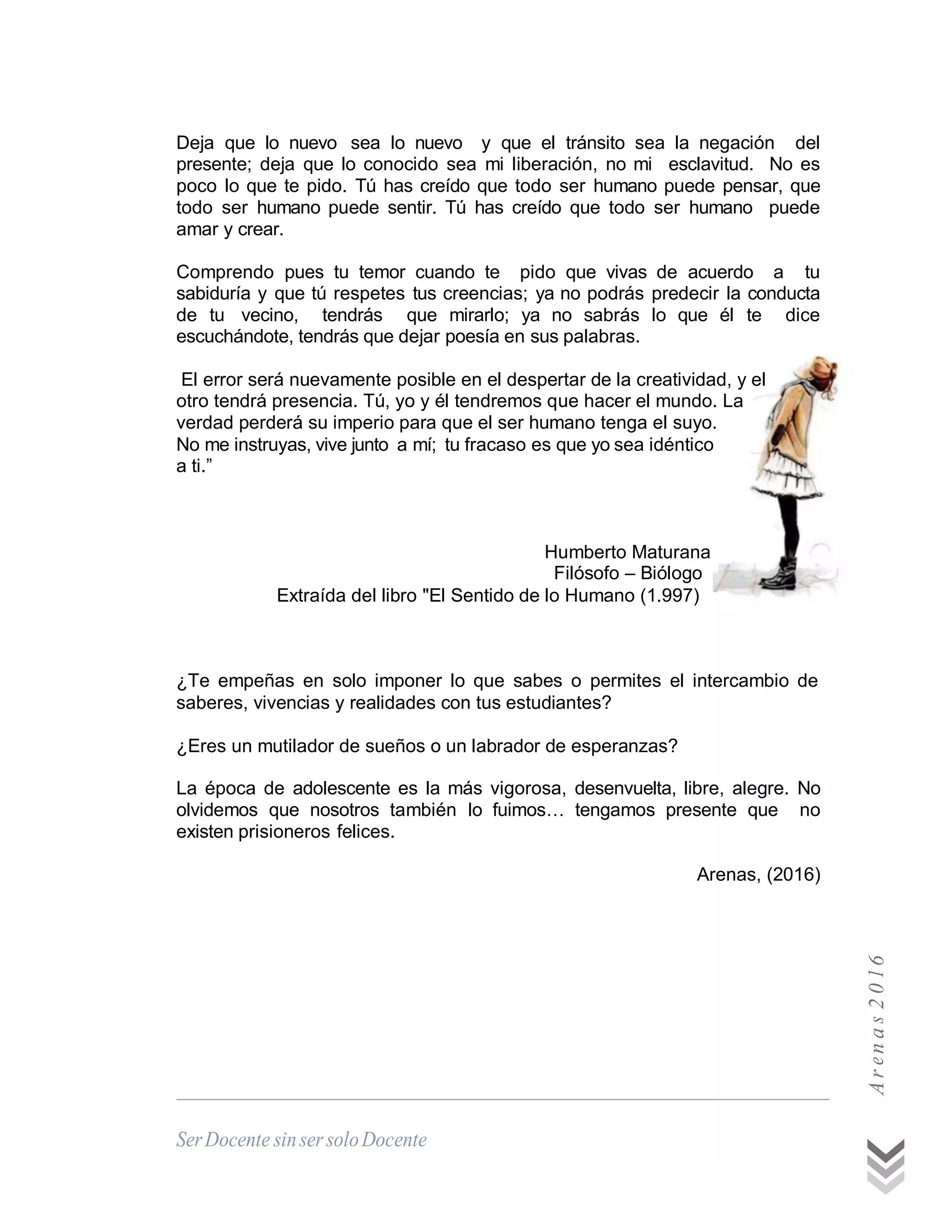 Deja que lo nuevo sea lo nuevo y que el tránsito sea la negación del
presente; deja que lo conocido sea mi liberación, no mi esclavitud. No es
poco lo que te pido. Tú has creído que todo ser humano puede pensar, que
todo ser humano puede sentir. Tú has creído que todo ser humano puede
amar y crear.
Comprendo pues tu temor cuando te pido que vivas de acuerdo a tu
sabiduría y que tú respetes tus creencias; ya no podrás predecir la conducta
de tu vecino, tendrás que mirarlo; ya no sabrás lo que él te dice
escuchándote, tendrás que dejar poesía en sus palabras.
El error será nuevamente posible en el despertar de la creatividad, y el
otro tendrá presencia. Tú, yo y él tendremos que hacer el mundo. La
verdad perderá su imperio para que el ser humano tenga el suyo.
No me instruyas, vive junto a mí; tu fracaso es que yo sea idéntico
a ti.”
Humberto Maturana
Filósofo – Biólogo
Extraída del libro "El Sentido de lo Humano (1.997)
¿Te empeñas en solo imponer lo que sabes o permites el intercambio de
saberes, vivencias y realidades con tus estudiantes?
¿Eres un mutilador de sueños o un labrador de esperanzas?
La época de adolescente es la más vigorosa, desenvuelta, libre, alegre. No
olvidemos que nosotros también lo fuimos… tengamos presente que no
existen prisioneros felices.
Arenas, (2016) Arna206
 