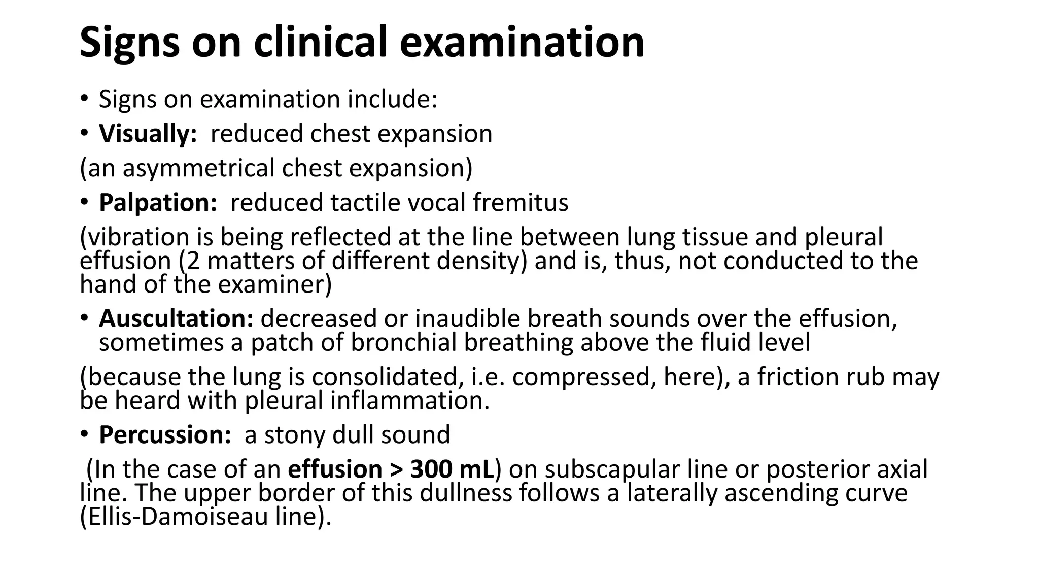 Signs on clinical examination
• Signs on examination include:
• Visually: reduced chest expansion
(an asymmetrical chest expansion)
• Palpation: reduced tactile vocal fremitus
(vibration is being reflected at the line between lung tissue and pleural
effusion (2 matters of different density) and is, thus, not conducted to the
hand of the examiner)
• Auscultation: decreased or inaudible breath sounds over the effusion,
sometimes a patch of bronchial breathing above the fluid level
(because the lung is consolidated, i.e. compressed, here), a friction rub may
be heard with pleural inflammation.
• Percussion: a stony dull sound
(In the case of an effusion > 300 mL) on subscapular line or posterior axial
line. The upper border of this dullness follows a laterally ascending curve
(Ellis-Damoiseau line).
 