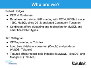 Who are we?
Robert Hodges
●  CEO at Continuent
●  Database nerd since 1982 starting with M204, RDBMS since
1990, NoSQL since 2012; designed Continuent Tungsten
●  Continuent offers clustering and replication for MySQL and
other fine DBMS types
Tim Callaghan
●  VP/Engineering at Tokutek
●  Long time database consumer (Oracle) and producer
(VoltDB, Tokutek)
●  Tokutek offers Fractal Tree indexes in MySQL (TokuDB) and
MongoDB (TokuMX)
 
