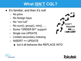What ISN’T CQL?
●  It’s familiar, and then it’s not!
○  No joins
○  No foreign keys
○  No “not null”
○  No sum(), group(), min(), …
○  Some “ORDER BY” support
○  Single row UPDATE
○  Limited secondary indexing
○  INSERT == UPDATE
■  but it all behaves like REPLACE INTO
 