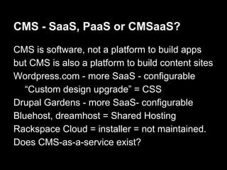 CMS - SaaS, PaaS or CMSaaS?
CMS is software, not a platform to build apps
but CMS is also a platform to build content sites
Wordpress.com - more SaaS - configurable
“Custom design upgrade” = CSS
Drupal Gardens - more SaaS- configurable
Bluehost, dreamhost = Shared Hosting
Rackspace Cloud = installer = not maintained.
Does CMS-as-a-service exist?
 