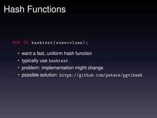Hash Functions


  RUN ON hashtext ( somecolumn ) ;

    • want a fast, uniform hash function
    • typically use hashtext
    • problem: implementation might change
    • possible solution: https://github.com/petere/pgvihash
 