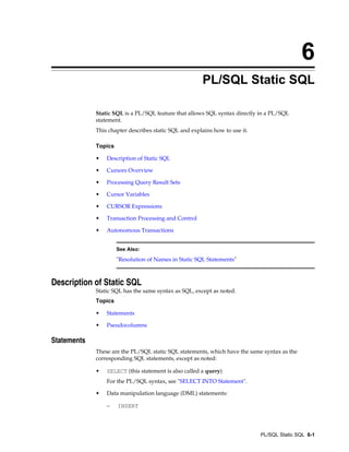 6
PL/SQL Static SQL
Static SQL is a PL/SQL feature that allows SQL syntax directly in a PL/SQL
statement.
This chapter describes static SQL and explains how to use it.
Topics
• Description of Static SQL
• Cursors Overview
• Processing Query Result Sets
• Cursor Variables
• CURSOR Expressions
• Transaction Processing and Control
• Autonomous Transactions
See Also:
"Resolution of Names in Static SQL Statements"
Description of Static SQL
Static SQL has the same syntax as SQL, except as noted.
Topics
• Statements
• Pseudocolumns
Statements
These are the PL/SQL static SQL statements, which have the same syntax as the
corresponding SQL statements, except as noted:
• SELECT (this statement is also called a query)
For the PL/SQL syntax, see "SELECT INTO Statement".
• Data manipulation language (DML) statements:
– INSERT
PL/SQL Static SQL 6-1
 