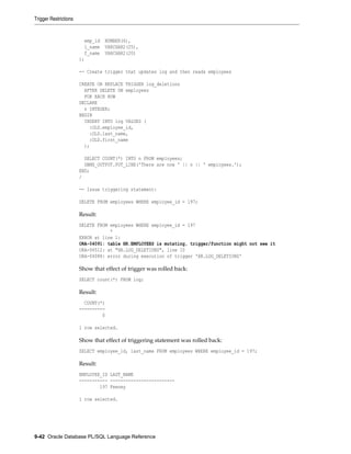 emp_id NUMBER(6),
l_name VARCHAR2(25),
f_name VARCHAR2(20)
);
-- Create trigger that updates log and then reads employees
CREATE OR REPLACE TRIGGER log_deletions
AFTER DELETE ON employees
FOR EACH ROW
DECLARE
n INTEGER;
BEGIN
INSERT INTO log VALUES (
:OLD.employee_id,
:OLD.last_name,
:OLD.first_name
);
SELECT COUNT(*) INTO n FROM employees;
DBMS_OUTPUT.PUT_LINE('There are now ' || n || ' employees.');
END;
/
-- Issue triggering statement:
DELETE FROM employees WHERE employee_id = 197;
Result:
DELETE FROM employees WHERE employee_id = 197
*
ERROR at line 1:
ORA-04091: table HR.EMPLOYEES is mutating, trigger/function might not see it
ORA-06512: at "HR.LOG_DELETIONS", line 10
ORA-04088: error during execution of trigger 'HR.LOG_DELETIONS'
Show that effect of trigger was rolled back:
SELECT count(*) FROM log;
Result:
COUNT(*)
----------
0
1 row selected.
Show that effect of triggering statement was rolled back:
SELECT employee_id, last_name FROM employees WHERE employee_id = 197;
Result:
EMPLOYEE_ID LAST_NAME
----------- -------------------------
197 Feeney
1 row selected.
Trigger Restrictions
9-42 Oracle Database PL/SQL Language Reference
 