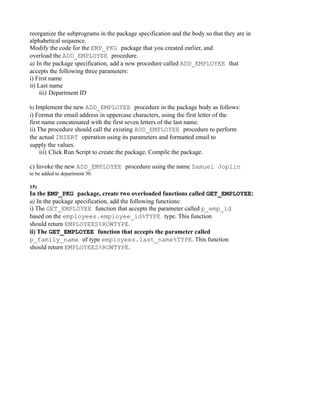 reorganize the subprograms in the package specification and the body so that they are in
alphabetical sequence.
Modify the code for the EMP_PKG package that you created earlier, and
overload the ADD_EMPLOYEE procedure.
a) In the package specification, add a new procedure called ADD_EMPLOYEE that
accepts the following three parameters:
i) First name
ii) Last name
     iii) Department ID

b) Implement the new ADD_EMPLOYEE procedure in the package body as follows:
i) Format the email address in uppercase characters, using the first letter of the
first name concatenated with the first seven letters of the last name.
ii) The procedure should call the existing ADD_EMPLOYEE procedure to perform
the actual INSERT operation using its parameters and formatted email to
supply the values.
     iii) Click Run Script to create the package. Compile the package.

c) Invoke the new ADD_EMPLOYEE procedure using the name Samuel Joplin
to be added to department 30.

15)
In the EMP_PKG package, create two overloaded functions called GET_EMPLOYEE:
a) In the package specification, add the following functions:
i) The GET_EMPLOYEE function that accepts the parameter called p_emp_id
based on the employees.employee_id%TYPE type. This function
should return EMPLOYEES%ROWTYPE.
ii) The GET_EMPLOYEE function that accepts the parameter called
p_family_name of type employees.last_name%TYPE. This function
should return EMPLOYEES%ROWTYPE.
 
