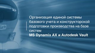 2
Организация единой системы
базового учета и конструкторской
подготовки производства на базе
систем
MS Dynamix AX и Autodesk Vault
 