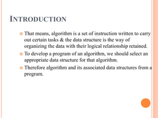 INTRODUCTION
 That means, algorithm is a set of instruction written to carry
out certain tasks & the data structure is the way of
organizing the data with their logical relationship retained.
 To develop a program of an algorithm, we should select an
appropriate data structure for that algorithm.
 Therefore algorithm and its associated data structures from a
program.
 