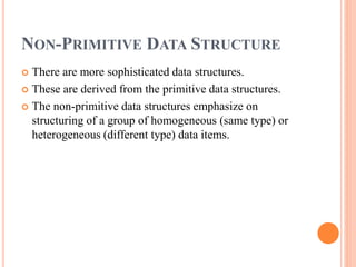 NON-PRIMITIVE DATA STRUCTURE
 There are more sophisticated data structures.
 These are derived from the primitive data structures.
 The non-primitive data structures emphasize on
structuring of a group of homogeneous (same type) or
heterogeneous (different type) data items.
 