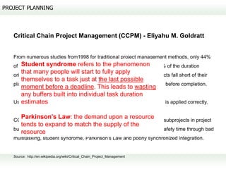 PROJECT PLANNING



   Critical Chain Project Management (CCPM) - Eliyahu M. Goldratt


   From numerous studies from1998 for traditional project management methods, only 44%
       Student syndrome refers to the phenomenon
   of projects typically finish on time, projects usually complete at 222% of the duration
      that many people will start to fully apply
   originally planned, 189% of the original budgeted cost, 70% of projects fall short of their
      themselves to a task just at the last possible
   planned scope (technical content delivered), and 30% are cancelled before completion.
      moment before a deadline. This leads to wasting
      any buffers built into individual task duration
      estimates
   Using CCPM : 95% on-time and on-budget completion when CCPM is applied correctly.


      Parkinson's Law: the demand upon a resource
   CCPM aggregates the large amounts of safety time added to many subprojects in project
      tends to expand to match the supply of the
   buffers to protect due-date performance, and to avoid wasting this safety time through bad
      resource
   multitasking, student syndrome, Parkinson's Law and poorly synchronized integration.


   Source: http://en.wikipedia.org/wiki/Critical_Chain_Project_Management
 