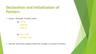 Declaration and Initialization of
Pointers
 Syntax : Datatype *variable_name;
eg. int *x;
float *y;
char *z;
eg. int x = 10;
int *ptr = &x;
 Now ptr will contain address where the variable x is stored in memory.
 