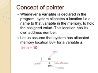 Concept of pointer
 Whenever a variable is declared in the
program, system allocates a location i.e a
name to that variable in the memory, to hold
the assigned value. This location has its
own address number.
 Let us assume that system has allocated
memory location 80F for a variable a.
int a = 10 ;
 