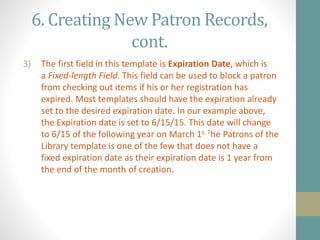6. Creating New Patron Records,
cont.
3) The first field in this template is Expiration Date, which is
a Fixed-length Field. This field can be used to block a patron
from checking out items if his or her registration has
expired. Most templates should have the expiration already
set to the desired expiration date. In our example above,
the Expiration date is set to 6/15/15. This date will change
to 6/15 of the following year on March 1s. The Patrons of the
Library template is one of the few that does not have a
fixed expiration date as their expiration date is 1 year from
the end of the month of creation.
 