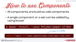 PolymerWeb Components & by
Questions: https://goo.gl/iZI3l0
How to use Components
• All components are build as web components
• A single component or a set can be added by
using bower
$ bower install --save Polymer/paper-slider
<link rel="import" href="bower_components/paper-slider/paper-slider.html">
import it in HTML
 