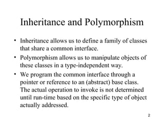 2
Inheritance and Polymorphism
• Inheritance allows us to define a family of classes
that share a common interface.
• Polymorphism allows us to manipulate objects of
these classes in a type-independent way.
• We program the common interface through a
pointer or reference to an (abstract) base class.
The actual operation to invoke is not determined
until run-time based on the specific type of object
actually addressed.
 