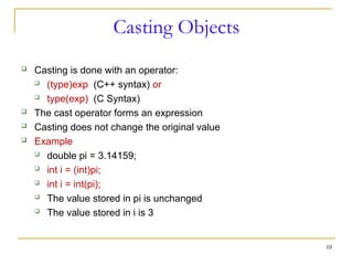 Casting Objects
 Casting is done with an operator:
 (type)exp (C++ syntax) or
 type(exp) (C Syntax)
 The cast operator forms an expression
 Casting does not change the original value
 Example
 double pi = 3.14159;
 int i = (int)pi;
 int i = int(pi);
 The value stored in pi is unchanged
 The value stored in i is 3
10
 